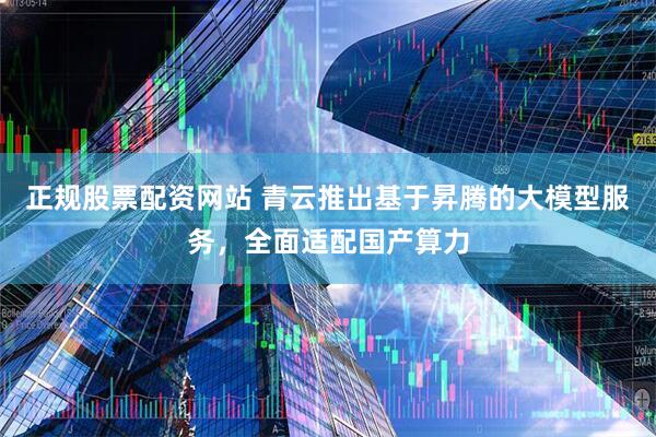 正规股票配资网站 青云推出基于昇腾的大模型服务，全面适配国产算力