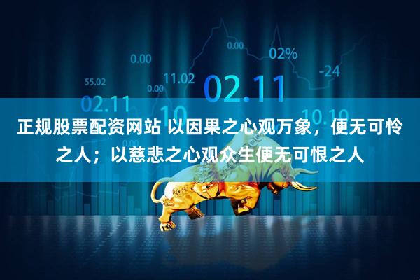 正规股票配资网站 以因果之心观万象，便无可怜之人；以慈悲之心观众生便无可恨之人