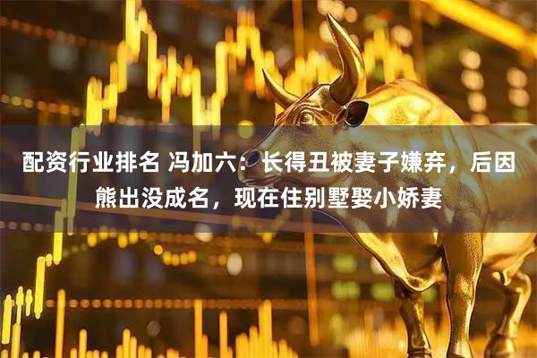 配资行业排名 冯加六：长得丑被妻子嫌弃，后因熊出没成名，现在住别墅娶小娇妻