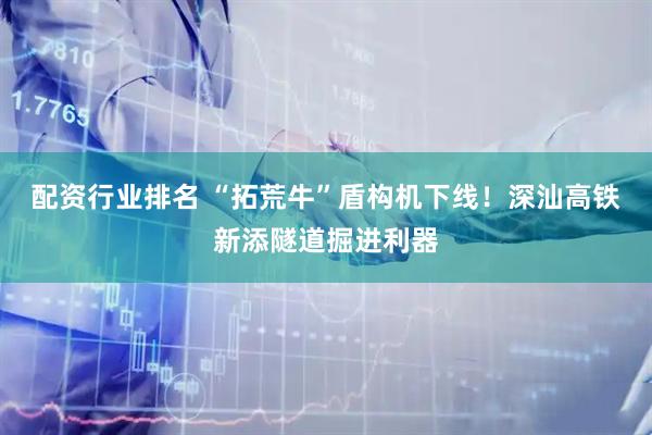 配资行业排名 “拓荒牛”盾构机下线！深汕高铁新添隧道掘进利器