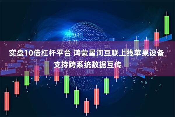 实盘10倍杠杆平台 鸿蒙星河互联上线苹果设备 支持跨系统数据互传
