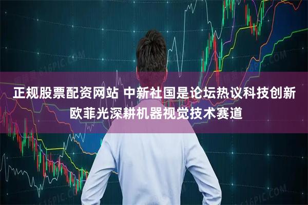 正规股票配资网站 中新社国是论坛热议科技创新 欧菲光深耕机器视觉技术赛道