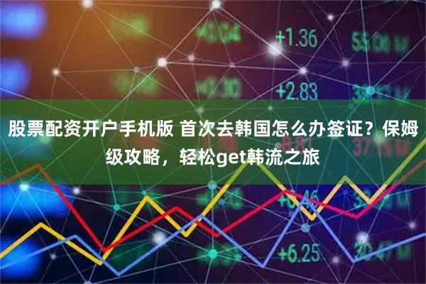 股票配资开户手机版 首次去韩国怎么办签证？保姆级攻略，轻松get韩流之旅