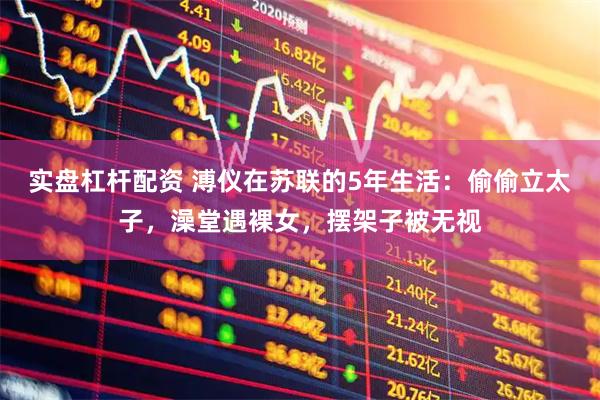 实盘杠杆配资 溥仪在苏联的5年生活：偷偷立太子，澡堂遇裸女，摆架子被无视