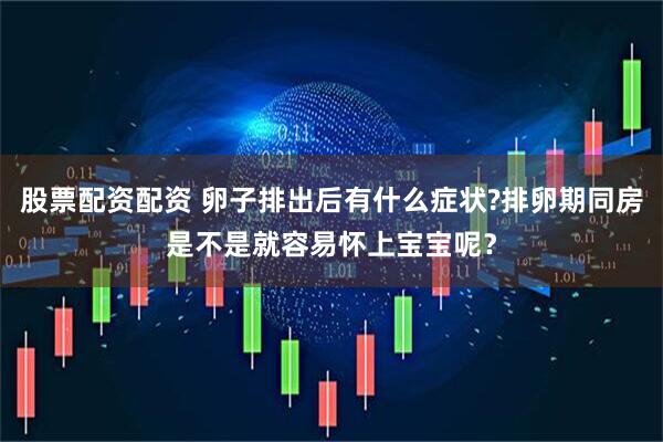 股票配资配资 卵子排出后有什么症状?排卵期同房是不是就容易怀上宝宝呢？