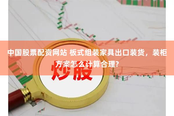 中国股票配资网站 板式组装家具出口装货，装柜方案怎么计算合理?