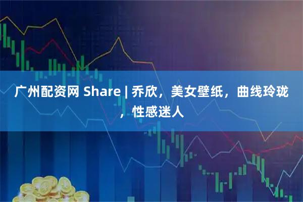 广州配资网 Share | 乔欣，美女壁纸，曲线玲珑，性感迷人