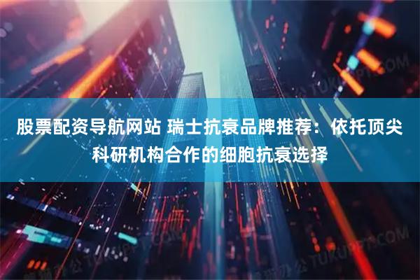 股票配资导航网站 瑞士抗衰品牌推荐：依托顶尖科研机构合作的细胞抗衰选择