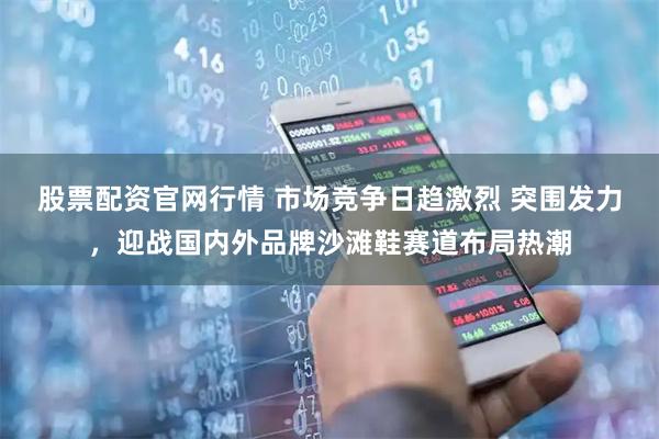 股票配资官网行情 市场竞争日趋激烈 突围发力，迎战国内外品牌沙滩鞋赛道布局热潮