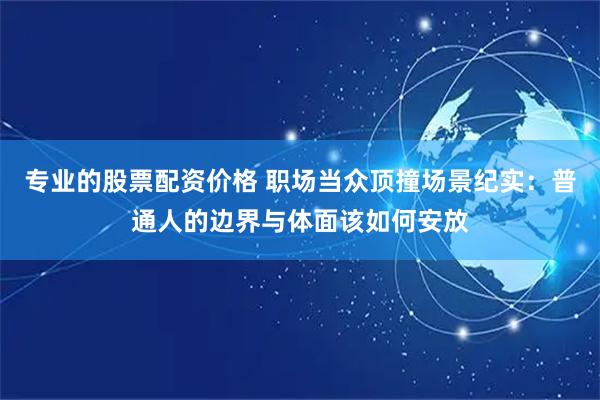 专业的股票配资价格 职场当众顶撞场景纪实：普通人的边界与体面该如何安放