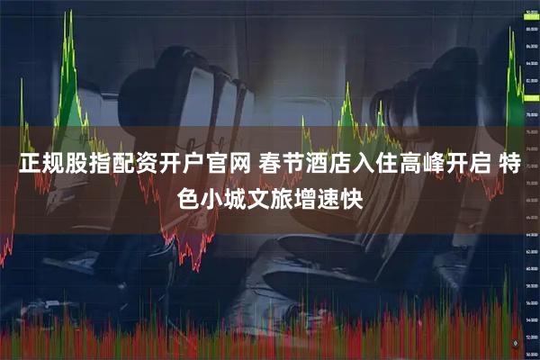 正规股指配资开户官网 春节酒店入住高峰开启 特色小城文旅增速快