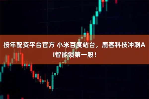 按年配资平台官方 小米百度站台，鹿客科技冲刺AI智能锁第一股！