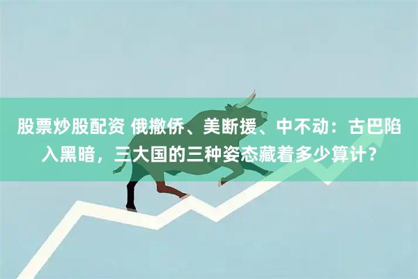 股票炒股配资 俄撤侨、美断援、中不动：古巴陷入黑暗，三大国的三种姿态藏着多少算计？