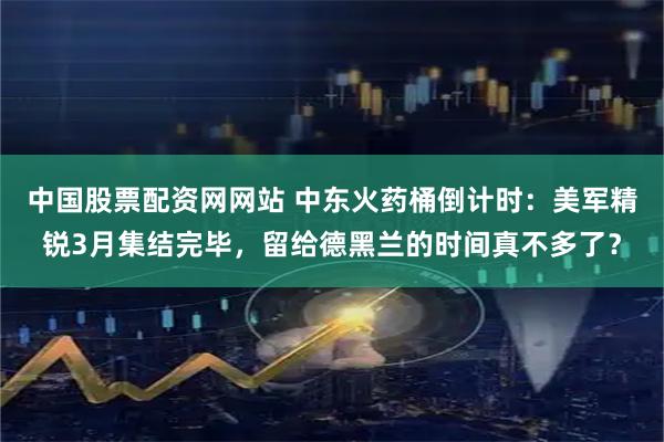 中国股票配资网网站 中东火药桶倒计时：美军精锐3月集结完毕，留给德黑兰的时间真不多了？