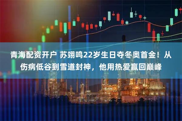 青海配资开户 苏翊鸣22岁生日夺冬奥首金！从伤病低谷到雪道封神，他用热爱赢回巅峰