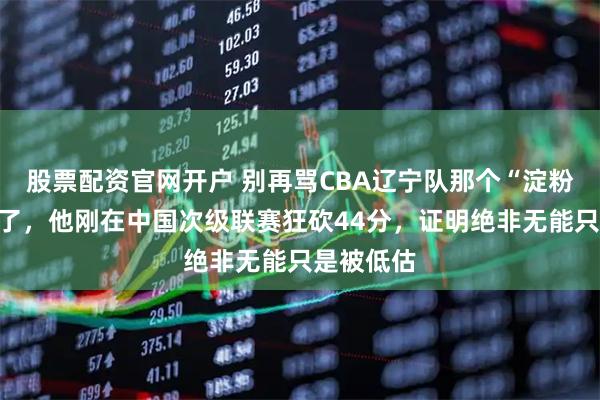 股票配资官网开户 别再骂CBA辽宁队那个“淀粉肠”外援了，他刚在中国次级联赛狂砍44分，证明绝非无能只是被低估