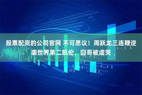 股票配资的公司官网 不可思议！周跃龙三连鞭逆袭世界第二凯伦，囧哥被虐哭