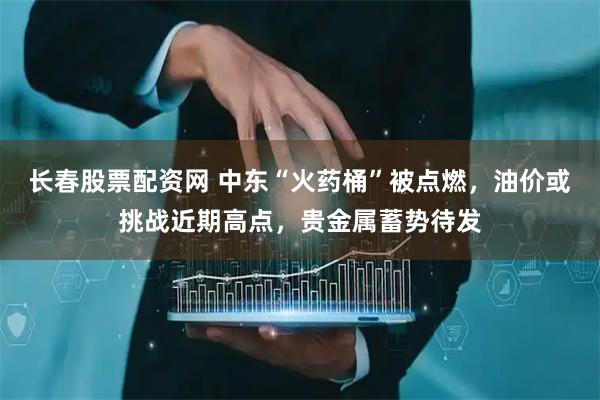 长春股票配资网 中东“火药桶”被点燃，油价或挑战近期高点，贵金属蓄势待发