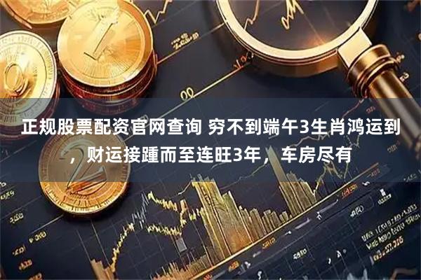 正规股票配资官网查询 穷不到端午3生肖鸿运到，财运接踵而至连旺3年，车房尽有