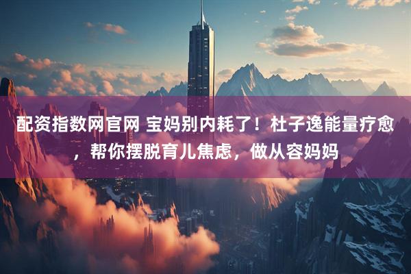 配资指数网官网 宝妈别内耗了！杜子逸能量疗愈，帮你摆脱育儿焦虑，做从容妈妈