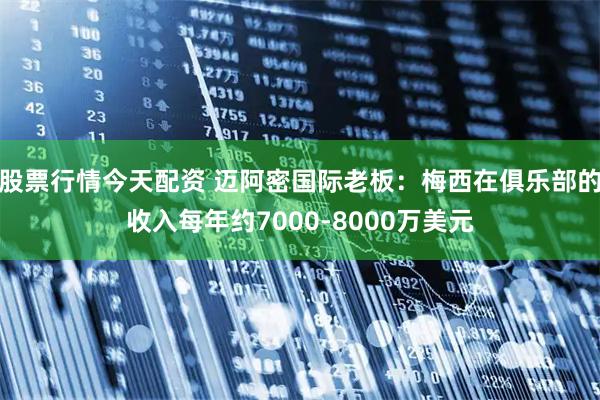 股票行情今天配资 迈阿密国际老板：梅西在俱乐部的收入每年约7000-8000万美元