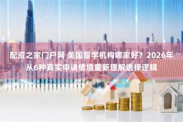 配资之家门户网 美国留学机构哪家好？2026年从6种真实申请情境重新理解选择逻辑