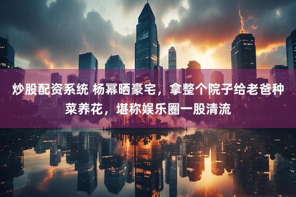 炒股配资系统 杨幂晒豪宅，拿整个院子给老爸种菜养花，堪称娱乐圈一股清流