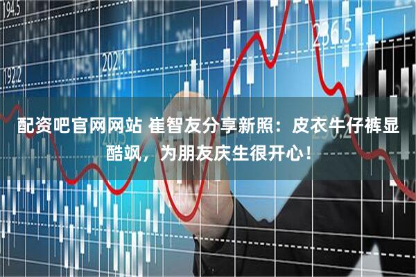 配资吧官网网站 崔智友分享新照：皮衣牛仔裤显酷飒，为朋友庆生很开心！