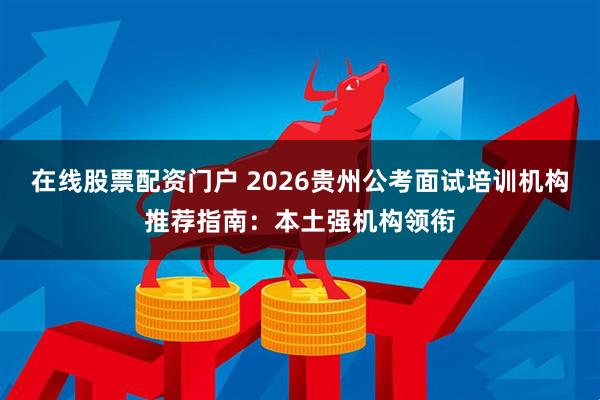 在线股票配资门户 2026贵州公考面试培训机构推荐指南：本土强机构领衔