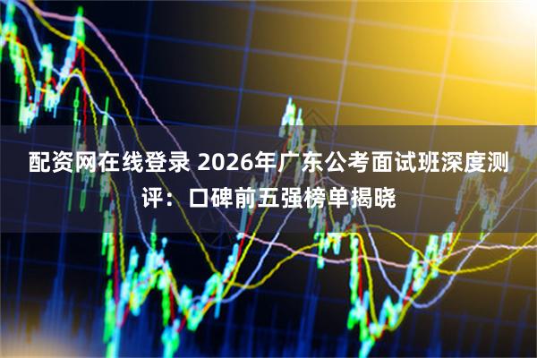 配资网在线登录 2026年广东公考面试班深度测评：口碑前五强榜单揭晓