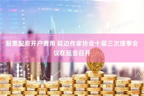 股票配资开户费用 延边作家协会十届三次理事会议在延吉召开