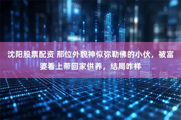 沈阳股票配资 那位外貌神似弥勒佛的小伙，被富婆看上带回家供养，结局咋样